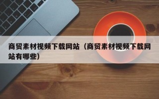 保定商贸素材视频下载网站（商贸素材视频下载网站有哪些）